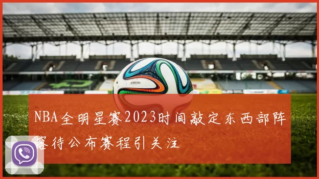 NBA全明星赛2023时间敲定东西部阵容待公布赛程引关注