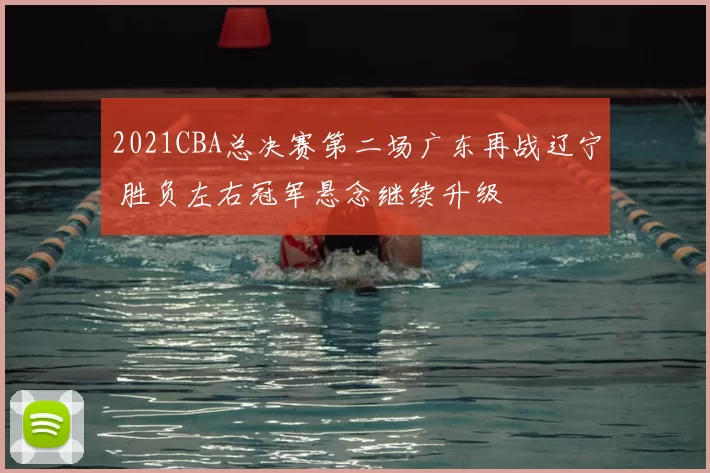 2021CBA总决赛第二场广东再战辽宁 胜负左右冠军悬念继续升级