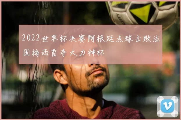 2022世界杯决赛阿根廷点球击败法国梅西首夺大力神杯