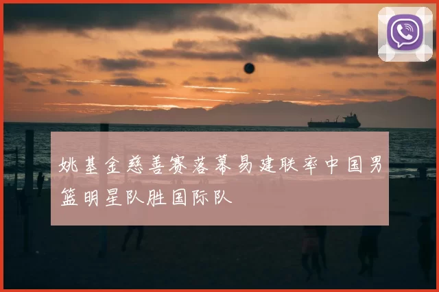 姚基金慈善赛落幕易建联率中国男篮明星队胜国际队