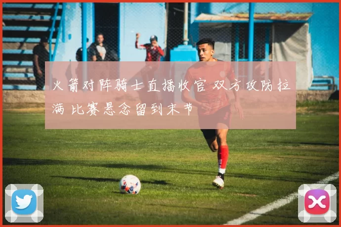 火箭对阵骑士直播收官 双方攻防拉满 比赛悬念留到末节