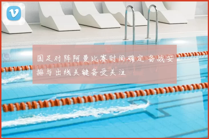 国足对阵阿曼比赛时间确定 备战安排与出线关键备受关注