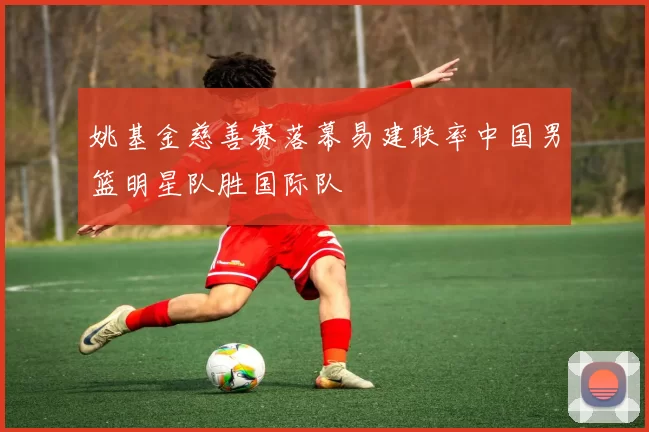 姚基金慈善赛落幕易建联率中国男篮明星队胜国际队