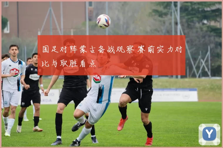国足对阵蒙古备战观察 赛前实力对比与取胜看点
