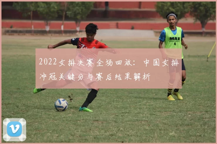 2022女排决赛全场回放:中国女排冲冠关键分与赛后结果解析