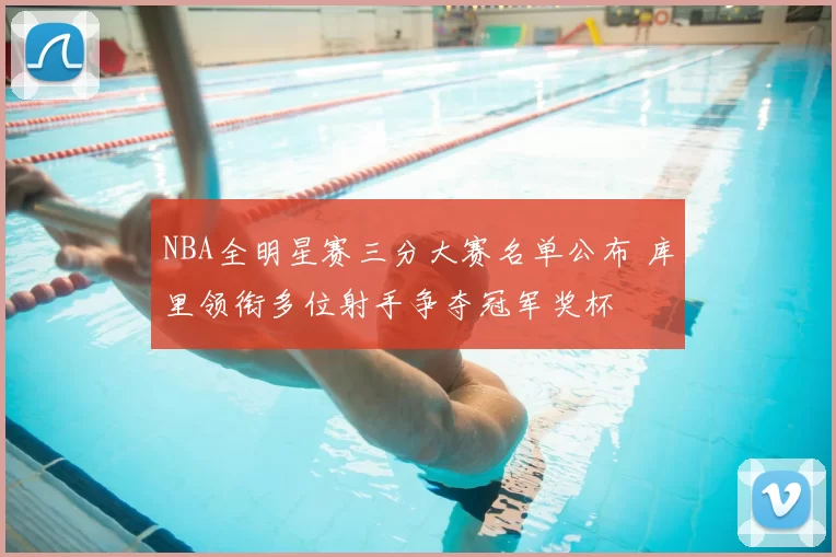 NBA全明星赛三分大赛名单公布 库里领衔多位射手争夺冠军奖杯