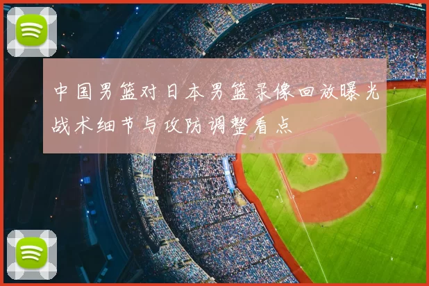 中国男篮对日本男篮录像回放曝光战术细节与攻防调整看点