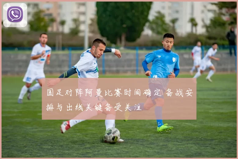 国足对阵阿曼比赛时间确定 备战安排与出线关键备受关注