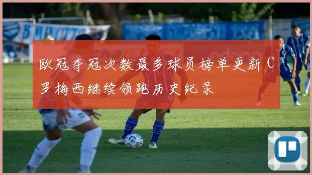 欧冠夺冠次数最多球员榜单更新 C罗梅西继续领跑历史纪录
