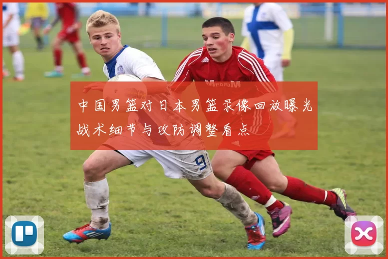 中国男篮对日本男篮录像回放曝光战术细节与攻防调整看点