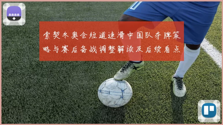 索契冬奥会短道速滑中国队夺牌策略与赛后备战调整解读及后续看点