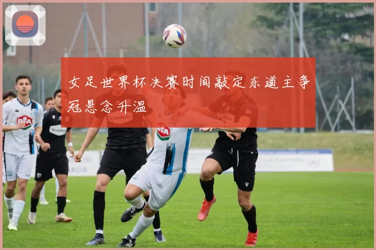 女足世界杯决赛时间敲定东道主争冠悬念升温