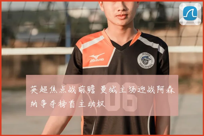 英超焦点战前瞻 曼城主场迎战阿森纳争夺榜首主动权