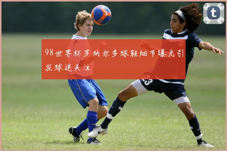 98世界杯罗纳尔多球鞋细节曝光引发球迷关注