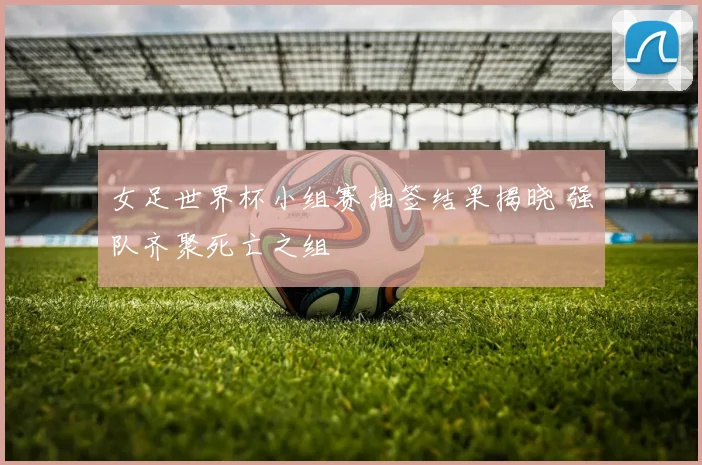女足世界杯小组赛抽签结果揭晓 强队齐聚死亡之组