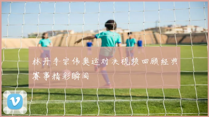 林丹李宗伟奥运对决视频回顾经典赛事精彩瞬间