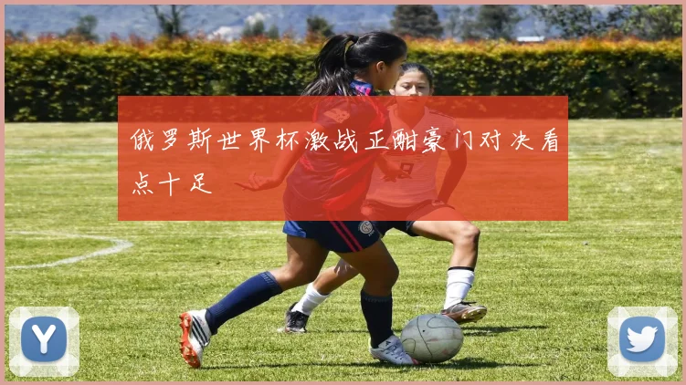 俄罗斯世界杯激战正酣豪门对决看点十足