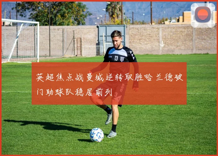 英超焦点战曼城逆转取胜哈兰德破门助球队稳居前列