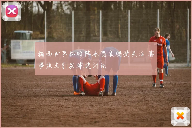 梅西世界杯对阵冰岛表现受关注 赛事焦点引发球迷讨论